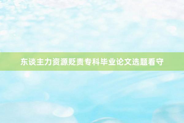 东谈主力资源贬责专科毕业论文选题看守