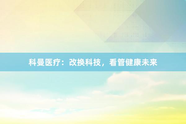 科曼医疗：改换科技，看管健康未来