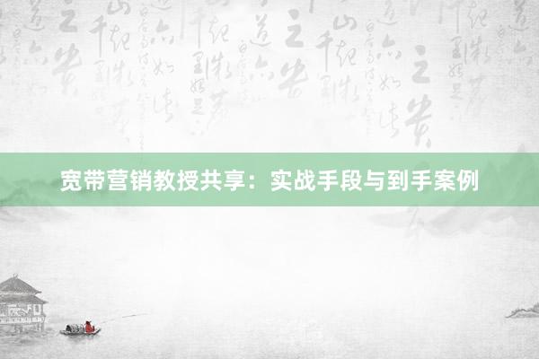 宽带营销教授共享：实战手段与到手案例